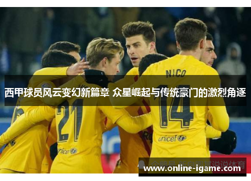 西甲球员风云变幻新篇章 众星崛起与传统豪门的激烈角逐