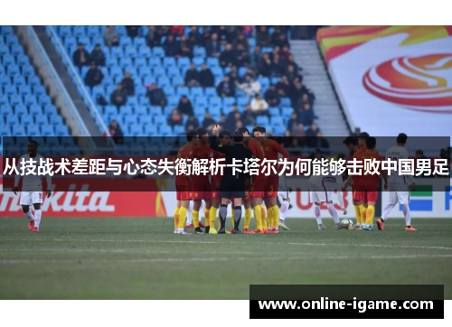 从技战术差距与心态失衡解析卡塔尔为何能够击败中国男足 从技战术差距与心态失衡解析卡塔尔为何能够击败中国男足