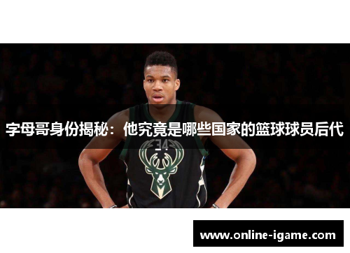 字母哥身份揭秘：他究竟是哪些国家的篮球球员后代