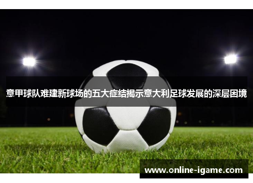 意甲球队难建新球场的五大症结揭示意大利足球发展的深层困境