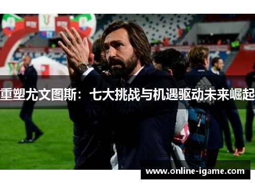 重塑尤文图斯：七大挑战与机遇驱动未来崛起