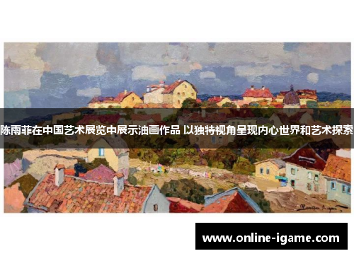 陈雨菲在中国艺术展览中展示油画作品 以独特视角呈现内心世界和艺术探索 陈雨菲在中国艺术展览中展示油画作品 以独特视角呈现内心世界和艺术探索