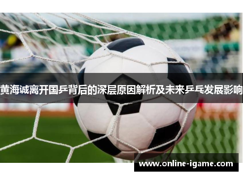 黄海诚离开国乒背后的深层原因解析及未来乒乓发展影响