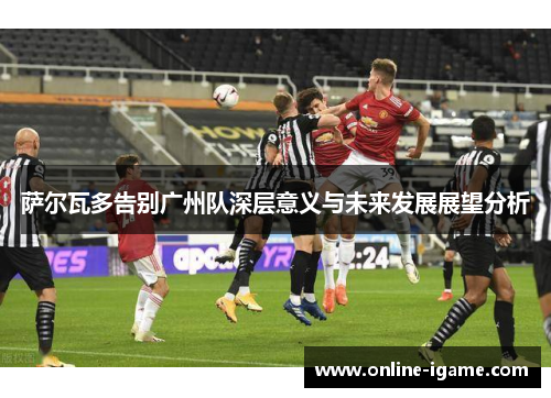 萨尔瓦多告别广州队深层意义与未来发展展望分析
