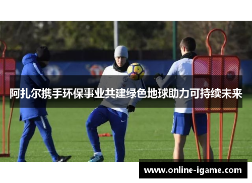 阿扎尔携手环保事业共建绿色地球助力可持续未来 阿扎尔携手环保事业共建绿色地球助力可持续未来