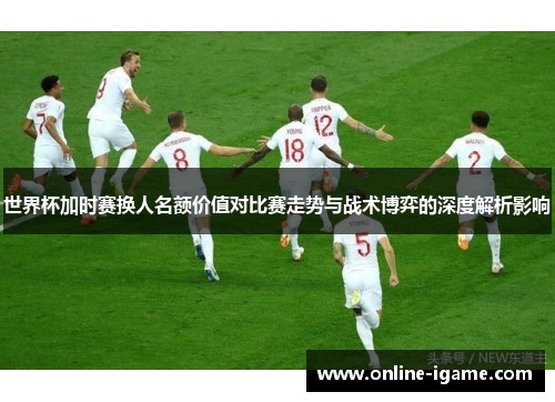 世界杯加时赛换人名额价值对比赛走势与战术博弈的深度解析影响