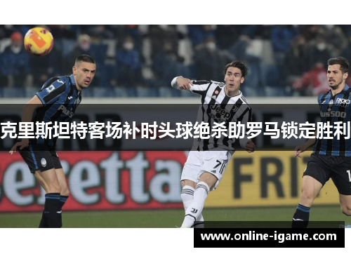 克里斯坦特客场补时头球绝杀助罗马锁定胜利 克里斯坦特客场补时头球绝杀助罗马锁定胜利