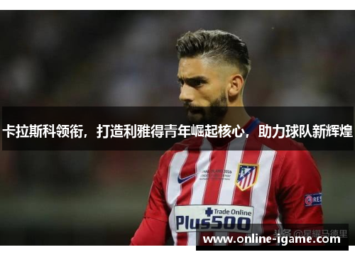 卡拉斯科领衔,打造利雅得青年崛起核心,助力球队新辉煌 卡拉斯科领衔,打造利雅得青年崛起核心,助力球队新辉煌