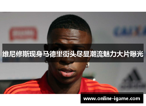 维尼修斯现身马德里街头尽显潮流魅力大片曝光 维尼修斯现身马德里街头尽显潮流魅力大片曝光