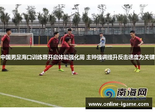 中国男足海口训练营开启体能强化周 主帅强调提升反击速度为关键