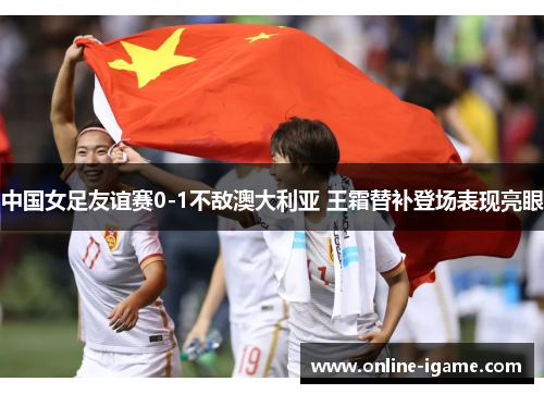 中国女足友谊赛0-1不敌澳大利亚 王霜替补登场表现亮眼