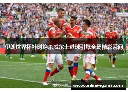 伊朗世界杯补时绝杀威尔士进球引爆全场精彩瞬间