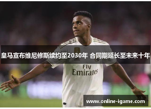 皇马宣布维尼修斯续约至2030年 合同期延长至未来十年 皇马宣布维尼修斯续约至2030年 合同期延长至未来十年